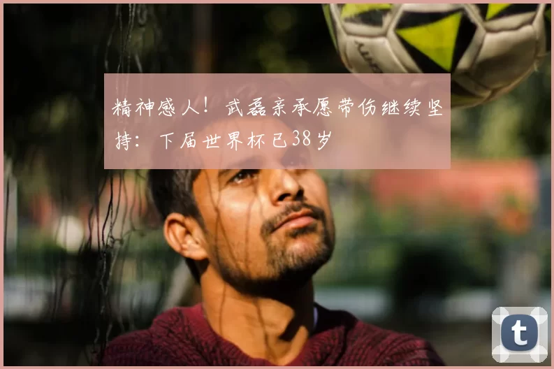 精神感人!武磊亲承愿带伤继续坚持:下届世界杯已38岁