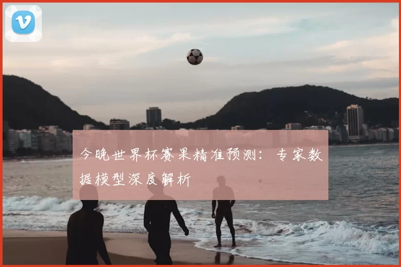 今晚世界杯赛果精准预测：专家数据模型深度解析