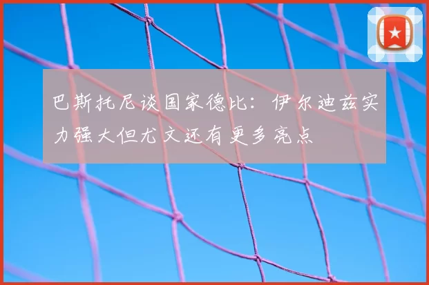 巴斯托尼谈国家德比：伊尔迪兹实力强大但尤文还有更多亮点