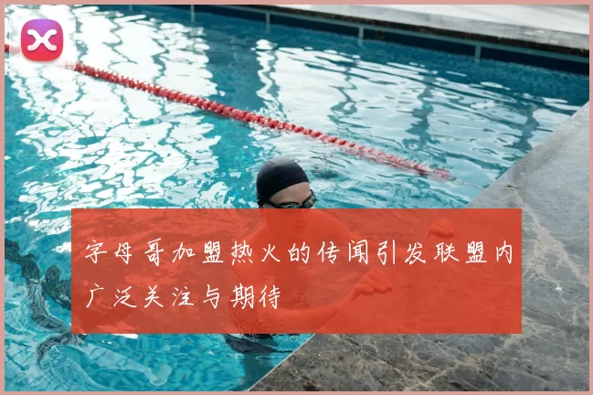 字母哥加盟热火的传闻引发联盟内广泛关注与期待
