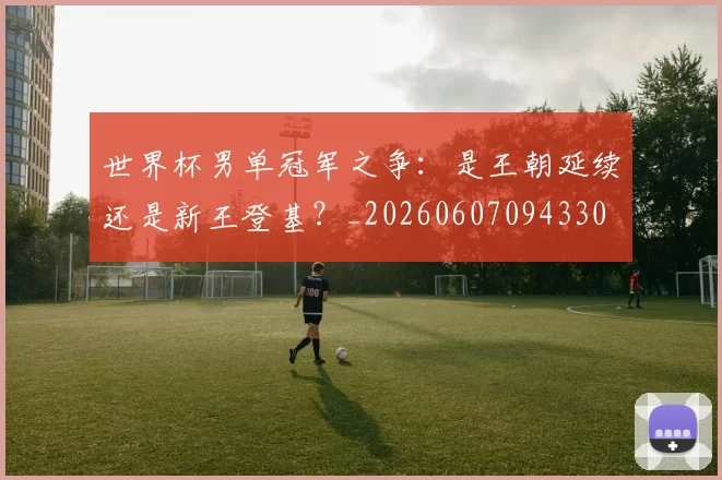 世界杯男单冠军之争：是王朝延续还是新王登基？_20260607094330