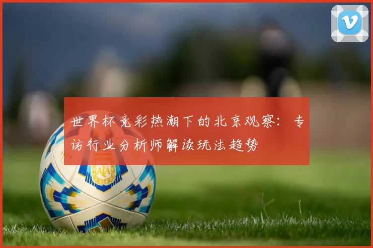 世界杯竞彩热潮下的北京观察：专访行业分析师解读玩法趋势