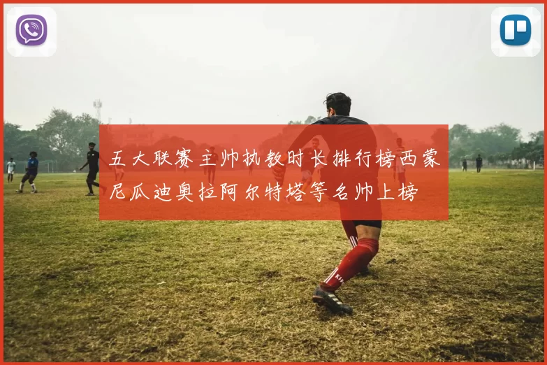 五大联赛主帅执教时长排行榜西蒙尼瓜迪奥拉阿尔特塔等名帅上榜