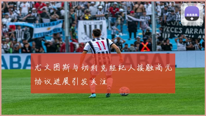 尤文图斯与切利克经纪人接触尚无协议进展引发关注