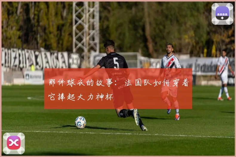 那件球衣的故事:法国队如何穿着它捧起大力神杯