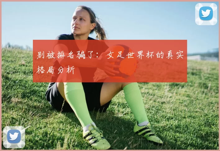 别被排名骗了:女足世界杯的真实格局分析