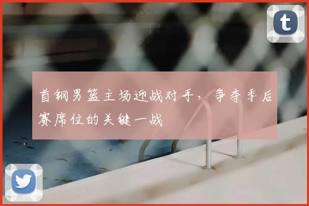 首钢男篮主场迎战对手，争夺季后赛席位的关键一战