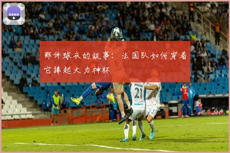 那件球衣的故事：法国队如何穿着它捧起大力神杯