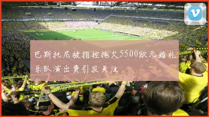 巴斯托尼被指控拖欠5500欧元婚礼乐队演出费引发关注