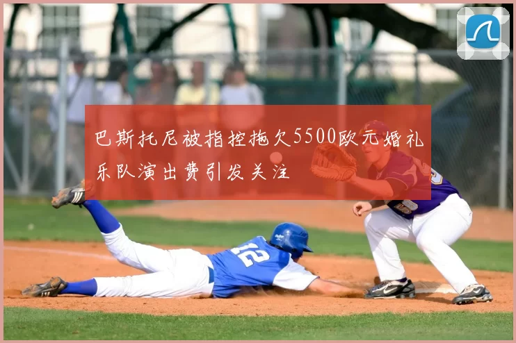 巴斯托尼被指控拖欠5500欧元婚礼乐队演出费引发关注