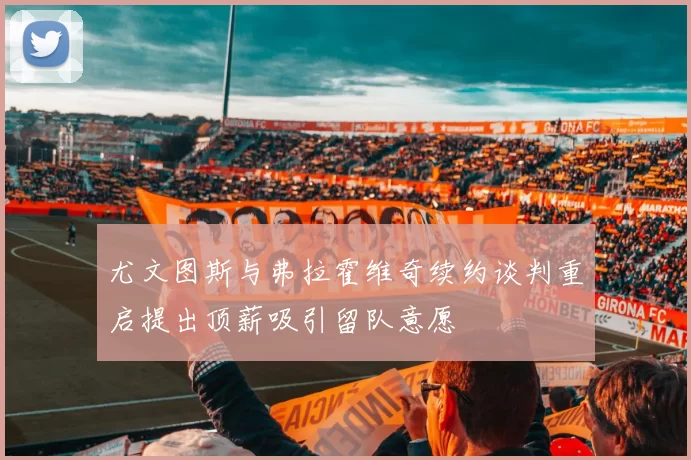 尤文图斯与弗拉霍维奇续约谈判重启提出顶薪吸引留队意愿