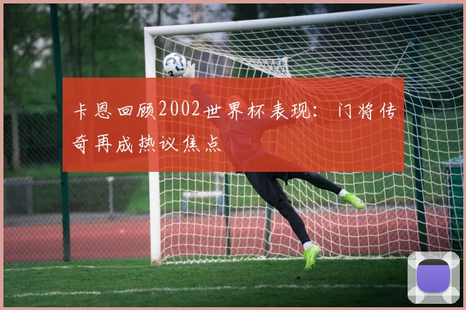 卡恩回顾2002世界杯表现：门将传奇再成热议焦点