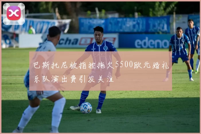 巴斯托尼被指控拖欠5500欧元婚礼乐队演出费引发关注