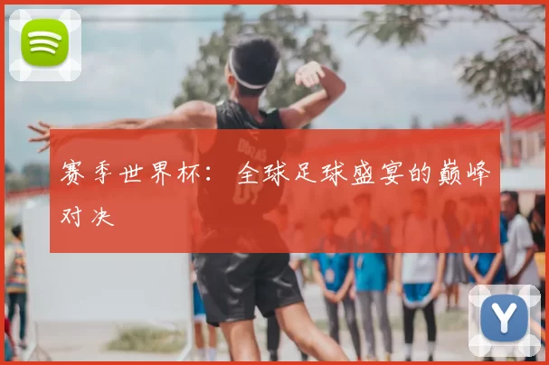 赛季世界杯：全球足球盛宴的巅峰对决