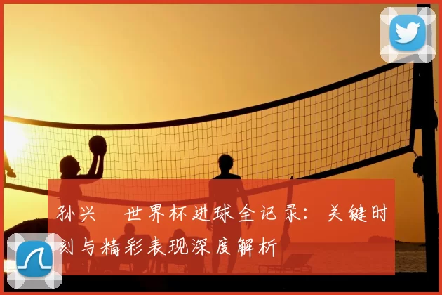 孙兴慜世界杯进球全记录:关键时刻与精彩表现深度解析