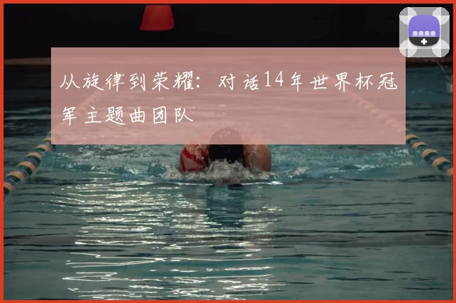 从旋律到荣耀:对话14年世界杯冠军主题曲团队