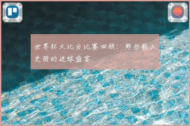 世界杯大比分比赛回顾：那些载入史册的进球盛宴