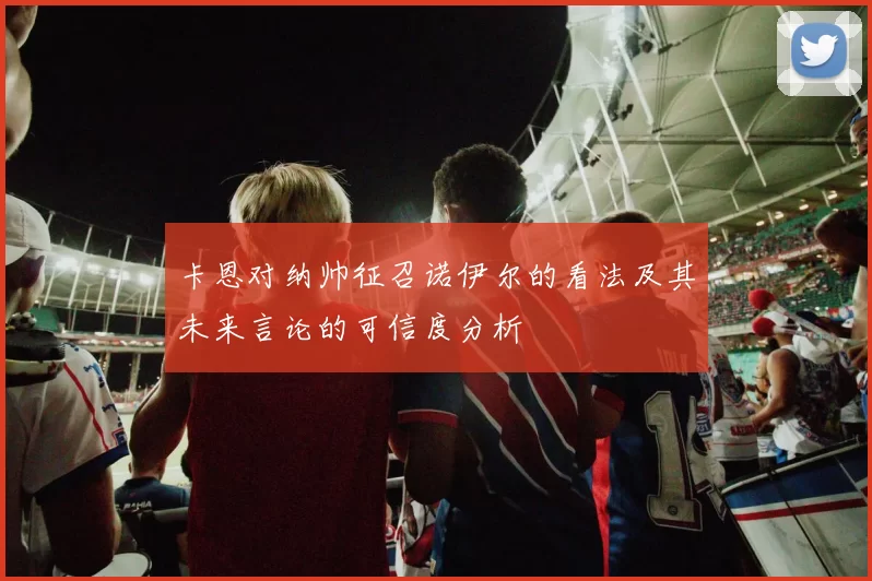 卡恩对纳帅征召诺伊尔的看法及其未来言论的可信度分析