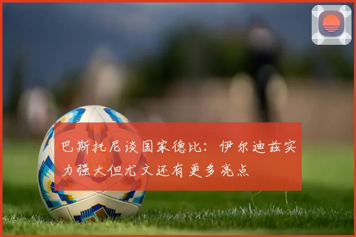 巴斯托尼谈国家德比:伊尔迪兹实力强大但尤文还有更多亮点