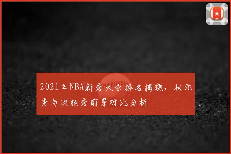 2021年NBA新秀大会排名揭晓,状元秀与次轮秀前景对比分析