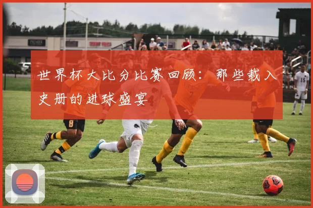 世界杯大比分比赛回顾：那些载入史册的进球盛宴