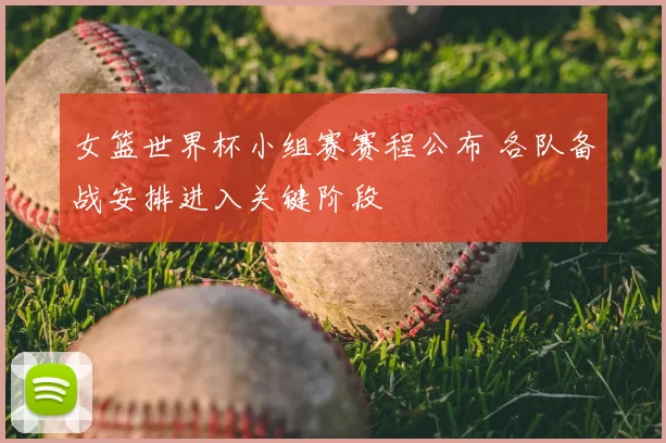 女篮世界杯小组赛赛程公布 各队备战安排进入关键阶段