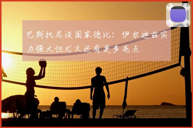 巴斯托尼谈国家德比:伊尔迪兹实力强大但尤文还有更多亮点