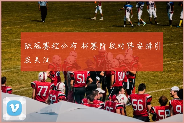 欧冠赛程公布 杯赛阶段对阵安排引发关注