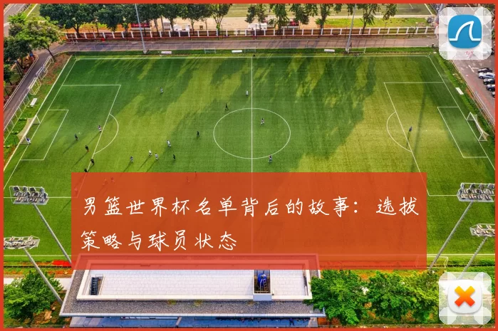 男篮世界杯名单背后的故事:选拔策略与球员状态