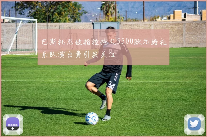 巴斯托尼被指控拖欠5500欧元婚礼乐队演出费引发关注