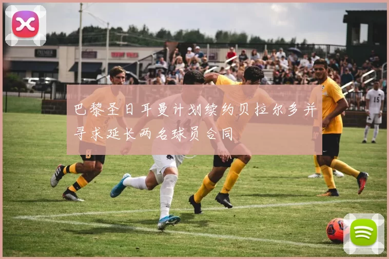巴黎圣日耳曼计划续约贝拉尔多并寻求延长两名球员合同