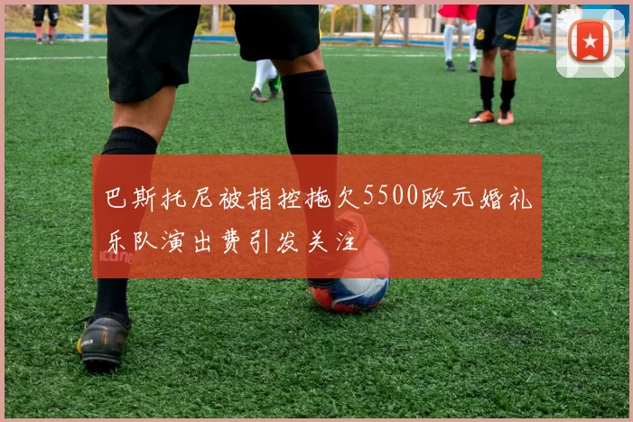 巴斯托尼被指控拖欠5500欧元婚礼乐队演出费引发关注