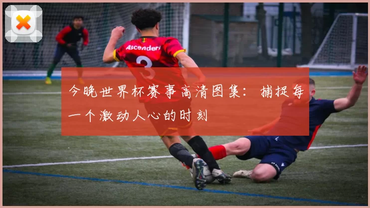 今晚世界杯赛事高清图集：捕捉每一个激动人心的时刻