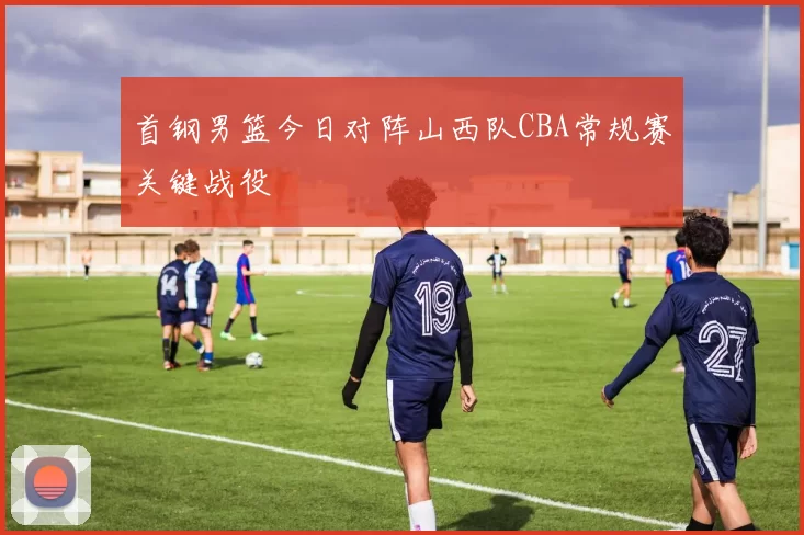 首钢男篮今日对阵山西队CBA常规赛关键战役
