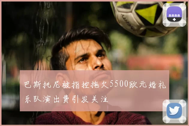 巴斯托尼被指控拖欠5500欧元婚礼乐队演出费引发关注