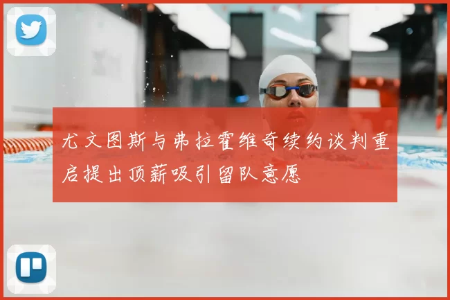 尤文图斯与弗拉霍维奇续约谈判重启提出顶薪吸引留队意愿