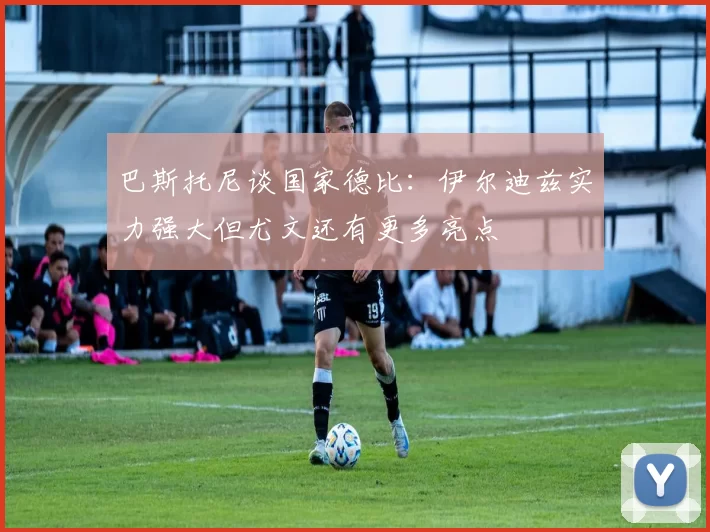 巴斯托尼谈国家德比：伊尔迪兹实力强大但尤文还有更多亮点