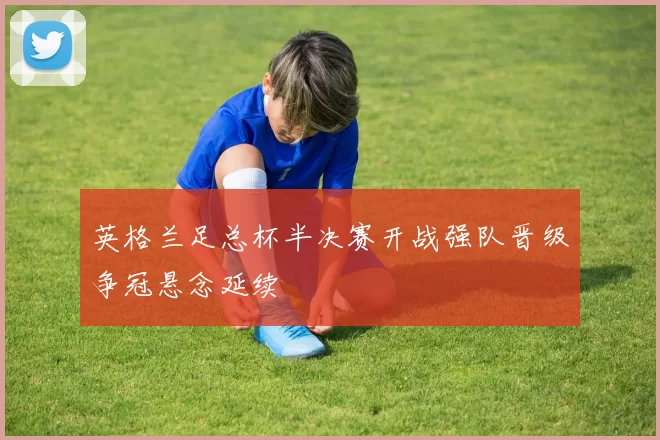 英格兰足总杯半决赛开战强队晋级争冠悬念延续
