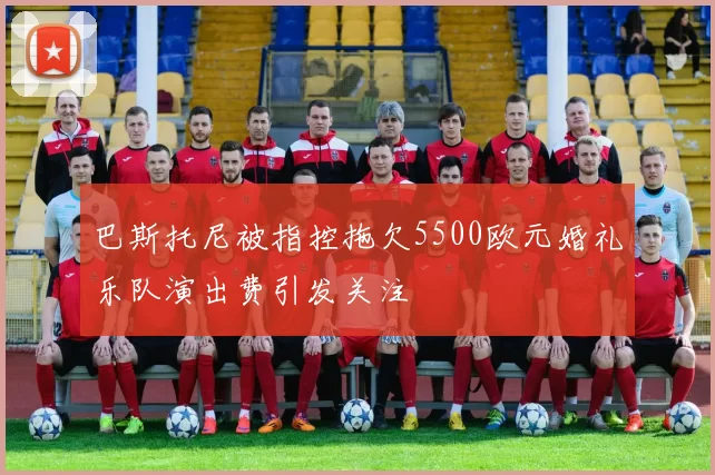 巴斯托尼被指控拖欠5500欧元婚礼乐队演出费引发关注