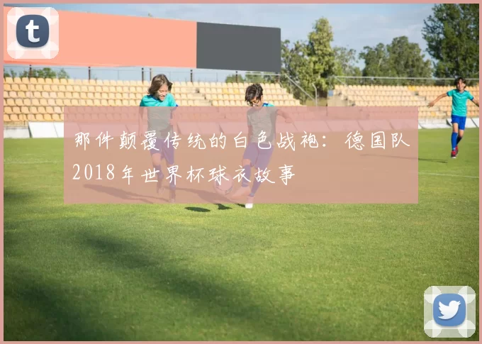 那件颠覆传统的白色战袍：德国队2018年世界杯球衣故事