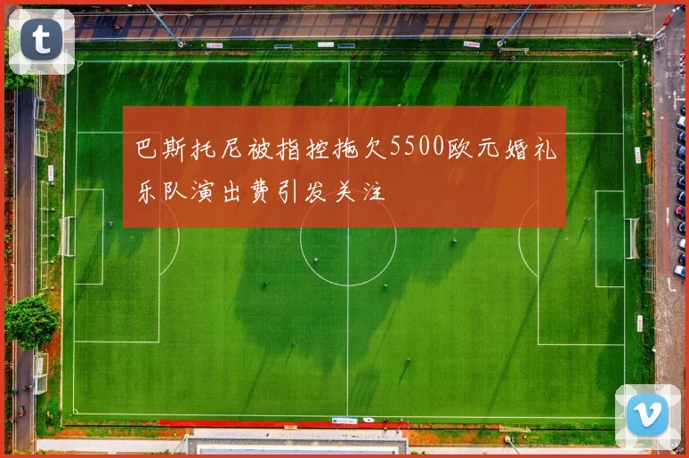 巴斯托尼被指控拖欠5500欧元婚礼乐队演出费引发关注