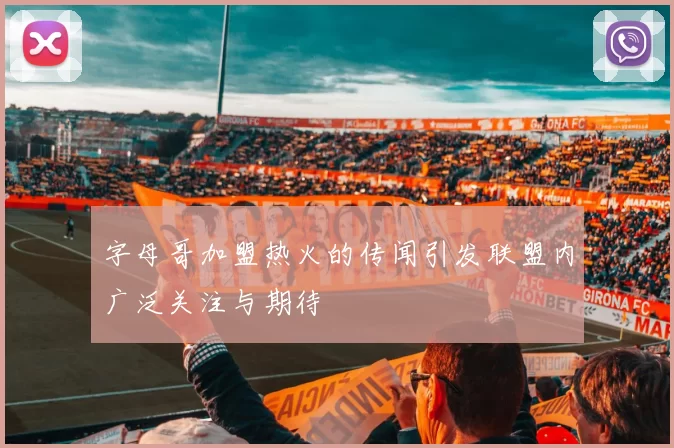 字母哥加盟热火的传闻引发联盟内广泛关注与期待