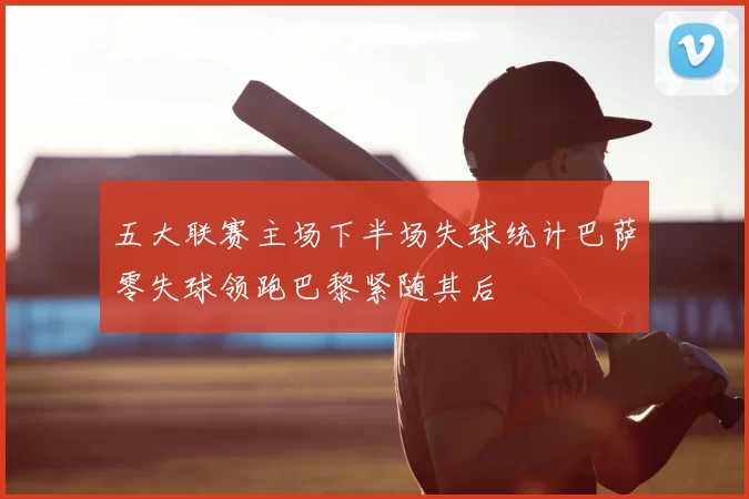五大联赛主场下半场失球统计巴萨零失球领跑巴黎紧随其后