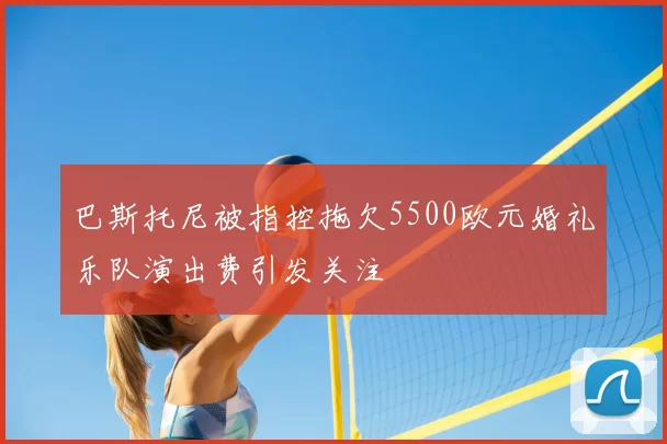 巴斯托尼被指控拖欠5500欧元婚礼乐队演出费引发关注