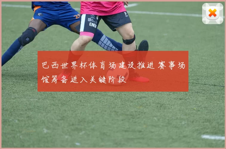 巴西世界杯体育场建设推进 赛事场馆筹备进入关键阶段