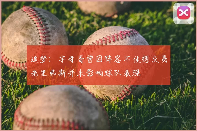 追梦:字母哥曾因阵容不佳想交易老里弗斯并未影响球队表现