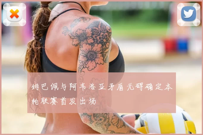 姆巴佩与阿韦洛亚矛盾无碍确定本轮联赛首发出场