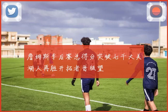 詹姆斯季后赛总得分突破七千大关湖人再胜开拓者晋级望