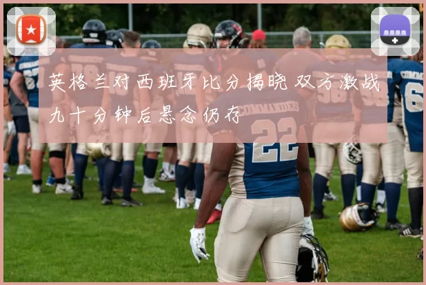 英格兰对西班牙比分揭晓 双方激战九十分钟后悬念仍存