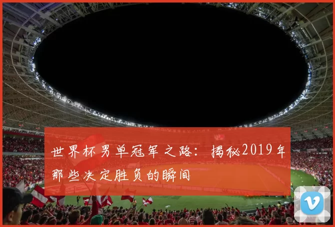 世界杯男单冠军之路:揭秘2019年那些决定胜负的瞬间